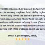 The technician (TIMMY) understood my problem and provided clear answers to my questions. He was very confident in his ability to find a solution to the problem. He not only solved the issue but provided information on preventing it from happening again. I knew I had the right person with the necessary expertise to address and solve my issues. If I need a technician again, I would ask for him. I would recommend O'Brien Service Co. to anyone with HVAC problems. Thank you guys! Ernest B. (Wilmington, 28405)